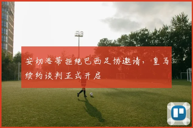 安切洛蒂拒绝巴西足协邀请，皇马续约谈判正式开启