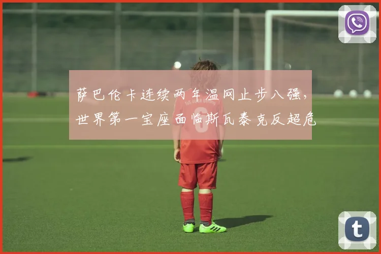萨巴伦卡连续两年温网止步八强，世界第一宝座面临斯瓦泰克反超危机