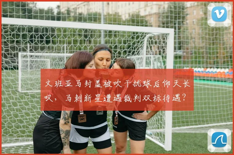 文班亚马封盖被吹干扰球后仰天长叹，马刺新星遭遇裁判双标待遇？