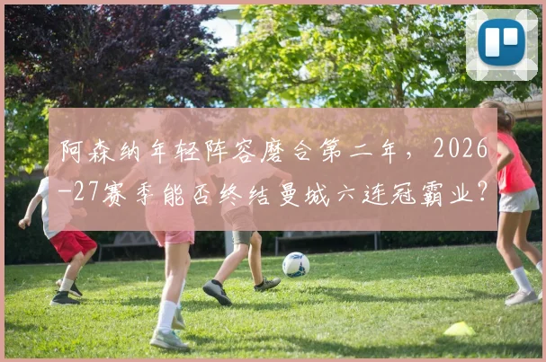 阿森纳年轻阵容磨合第二年，2026-27赛季能否终结曼城六连冠霸业？