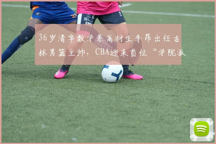 36岁清华数学系高材生李昂出任吉林男篮主帅，CBA迎来首位“学院派”少帅