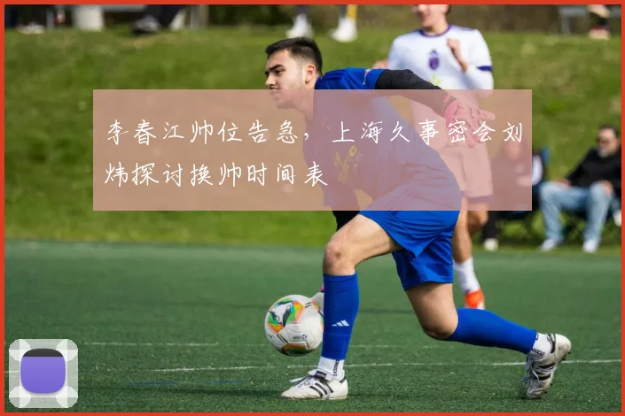 李春江帅位告急，上海久事密会刘炜探讨换帅时间表