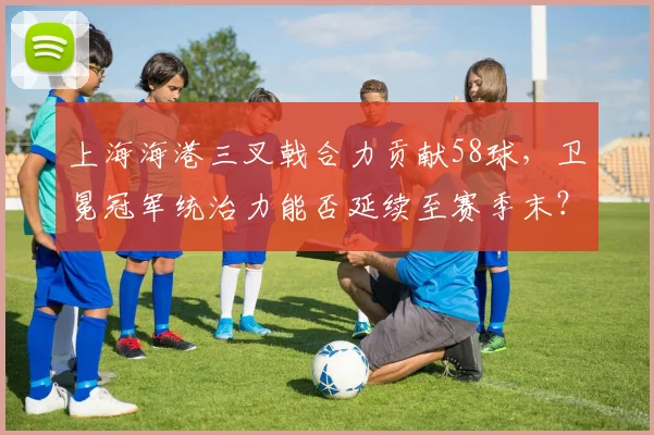 上海海港三叉戟合力贡献58球，卫冕冠军统治力能否延续至赛季末？