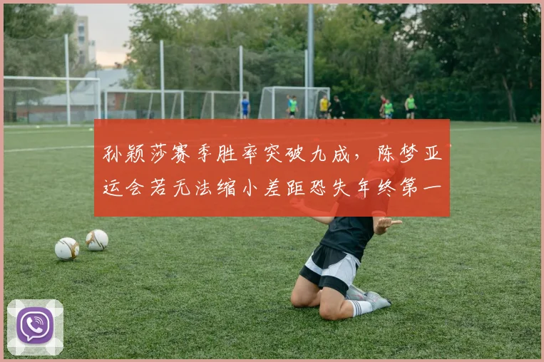 孙颖莎赛季胜率突破九成，陈梦亚运会若无法缩小差距恐失年终第一