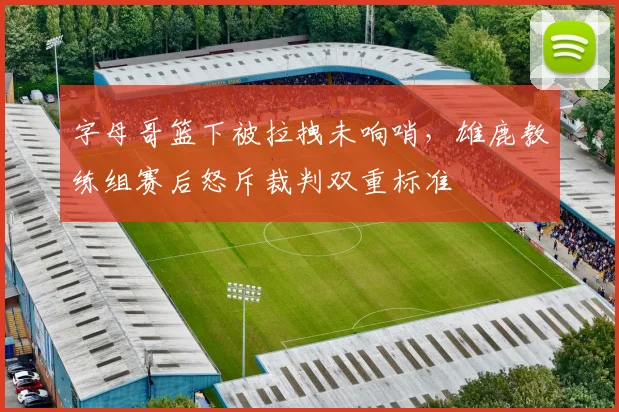 字母哥篮下被拉拽未响哨，雄鹿教练组赛后怒斥裁判双重标准